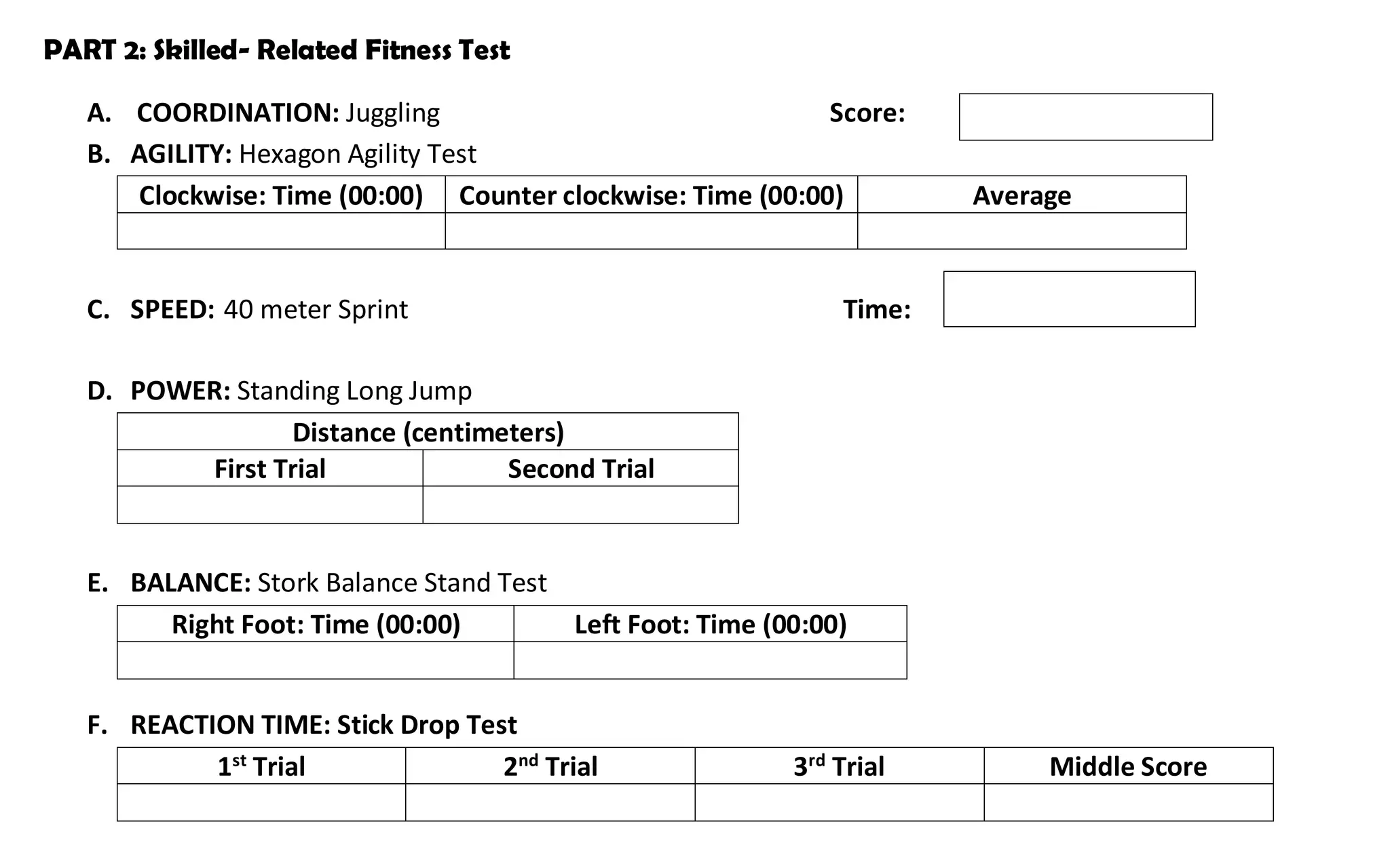 PART 2: Skilled- Related Fitness Test
A. COORDINATION: Juggling Score:
B. AGILITY: Hexagon Agility Test
Clockwise: Time (00:00) Counter clockwise: Time (00:00) Average
C. SPEED: 40 meter Sprint Time:
D. POWER: Standing Long Jump
Distance (centimeters)
First Trial Second Trial
E. BALANCE: Stork Balance Stand Test
Right Foot: Time (00:00) Left Foot: Time (00:00)
F. REACTION TIME: Stick Drop Test
1st
Trial 2nd
Trial 3rd
Trial Middle Score