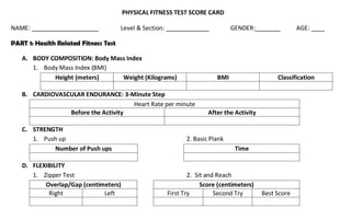 PHYSICAL FITNESS TEST SCORE CARD
NAME: ____________________ Level & Section: _____________ GENDER: _______ AGE: ____
PART 1: Health Related Fitness Test
A. BODY COMPOSITION: Body Mass Index
1. Body Mass Index (BMI)
Height (meters) Weight (Kilograms) BMI Classification
B. CARDIOVASCULAR ENDURANCE: 3-Minute Step
Heart Rate per minute
Before the Activity After the Activity
C. STRENGTH
1. Push up 2. Basic Plank
Number of Push ups Time
D. FLEXIBILITY
1. Zipper Test 2. Sit and Reach
Overlap/Gap (centimeters) Score (centimeters)
Right Left First Try Second Try Best Score
 