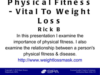 P h y s ic a l F it n e s s
   - V i t a l To W e i g h t
              Los s
                               R ic k B
     In this presentation I examine the
   importance of physical fitness. I also
examine the relationship between a person's
         physical fitness & disease.
      http://www.weightlossmask.com

Copyright © 2010 Open Source              Licensed under Creative Commons
Department, SIPA.                                Attribution-Share Alike 3.0
 
