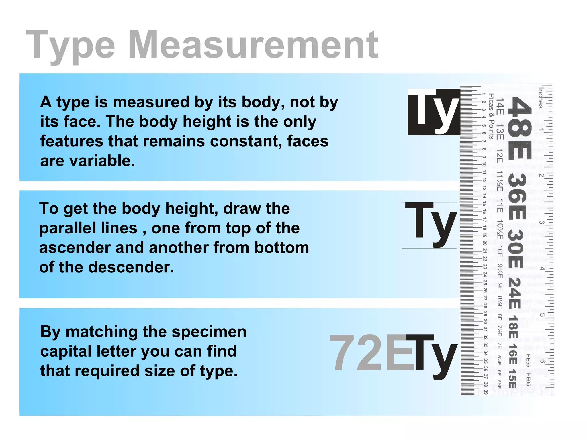 Type Measurement A type is measured by its body, not by its face. The body height is the only features that remains constant, faces are variable. To get the body height, draw the parallel lines , one from top of the ascender and another from bottom of the descender. By matching the specimen capital letter you can find that required size of type. 