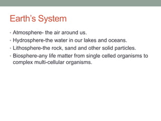 Earth’s SystemAtmosphere- the air around us.Hydrosphere-the water in our lakes and oceans.Lithosphere-the rock, sand and other solid particles.Biosphere-any life matter from single celled organisms to complex multi-cellular organisms.