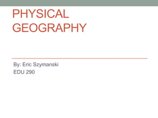 Physical Geography  By: Eric Szymanski EDU 290 