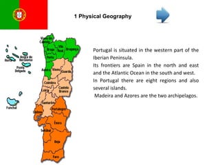 1 Physical Geography Portugal is situated in the western part of the Iberian Peninsula.  Its frontiers are Spain in the north and east and the Atlantic Ocean in the south and west. In Portugal there are eight regions and also several islands. Madeira and Azores are the two archipelagos.  