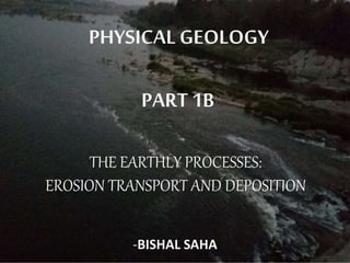 PHYSICAL GEOLOGY
PART 1B
THE EARTHLY PROCESSES:
EROSION TRANSPORT AND DEPOSITION
-BISHAL SAHA
 