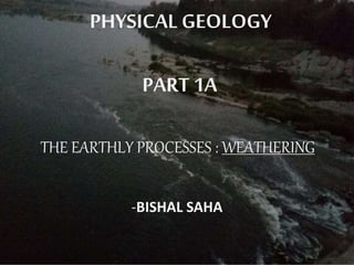 PHYSICAL GEOLOGY
PART 1A
THE EARTHLY PROCESSES : WEATHERING
-BISHAL SAHA
 