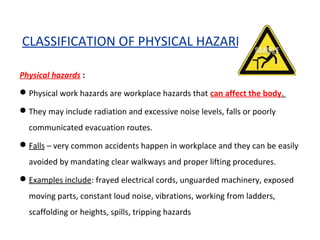 CLASSIFICATION OF PHYSICAL HAZARD
Physical hazards :
Physical work hazards are workplace hazards that can affect the body.
They may include radiation and excessive noise levels, falls or poorly
communicated evacuation routes.
Falls – very common accidents happen in workplace and they can be easily
avoided by mandating clear walkways and proper lifting procedures.
Examples include: frayed electrical cords, unguarded machinery, exposed
moving parts, constant loud noise, vibrations, working from ladders,
scaffolding or heights, spills, tripping hazards
 