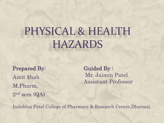 PHYSICAL & HEALTH
         HAZARDS

Prepared By:                   Guided By :
Amit $hah                      Mr. Jaimin Patel
                               Assistant Professor
M.Pharm,
2nd sem (QA)

Indubhai Patel College of Pharmacy & Research Centre,Dharmaj.
 