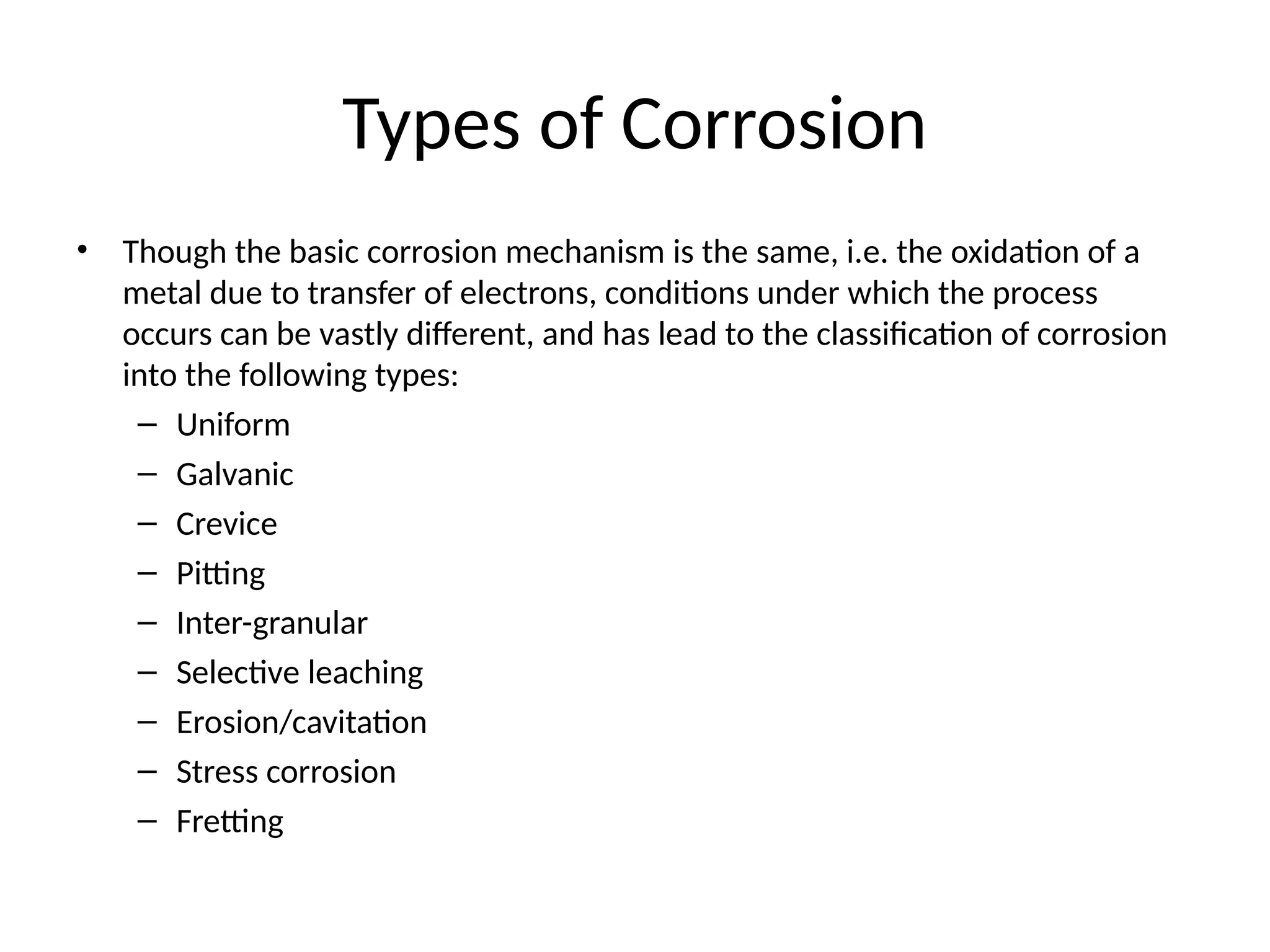 Types of Corrosion
• Though the basic corrosion mechanism is the same, i.e. the oxidation of a
metal due to transfer of electrons, conditions under which the process
occurs can be vastly different, and has lead to the classification of corrosion
into the following types:
– Uniform
– Galvanic
– Crevice
– Pitting
– Inter-granular
– Selective leaching
– Erosion/cavitation
– Stress corrosion
– Fretting
 