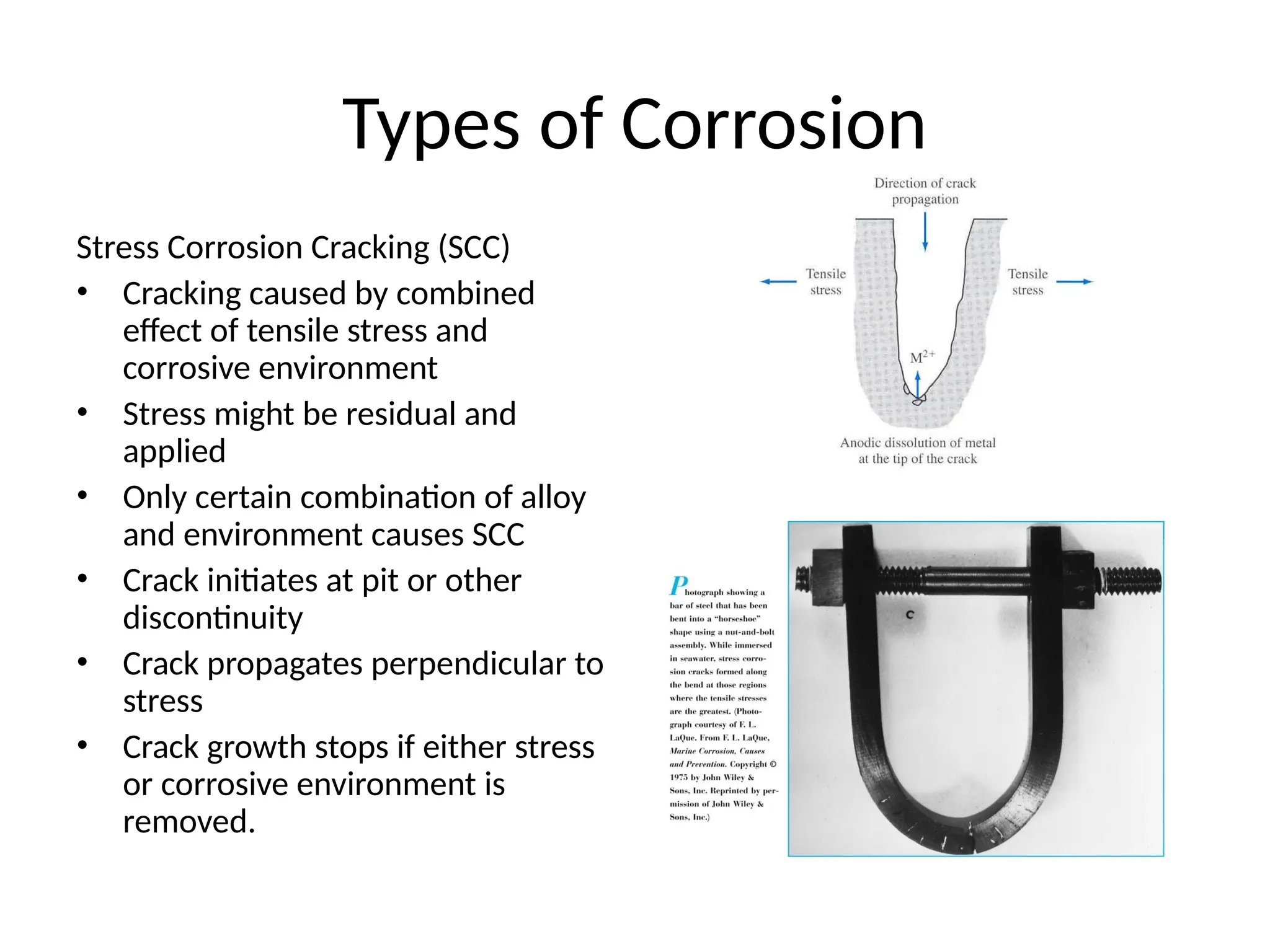 Types of Corrosion
Stress Corrosion Cracking (SCC)
• Cracking caused by combined
effect of tensile stress and
corrosive environment
• Stress might be residual and
applied
• Only certain combination of alloy
and environment causes SCC
• Crack initiates at pit or other
discontinuity
• Crack propagates perpendicular to
stress
• Crack growth stops if either stress
or corrosive environment is
removed.
 