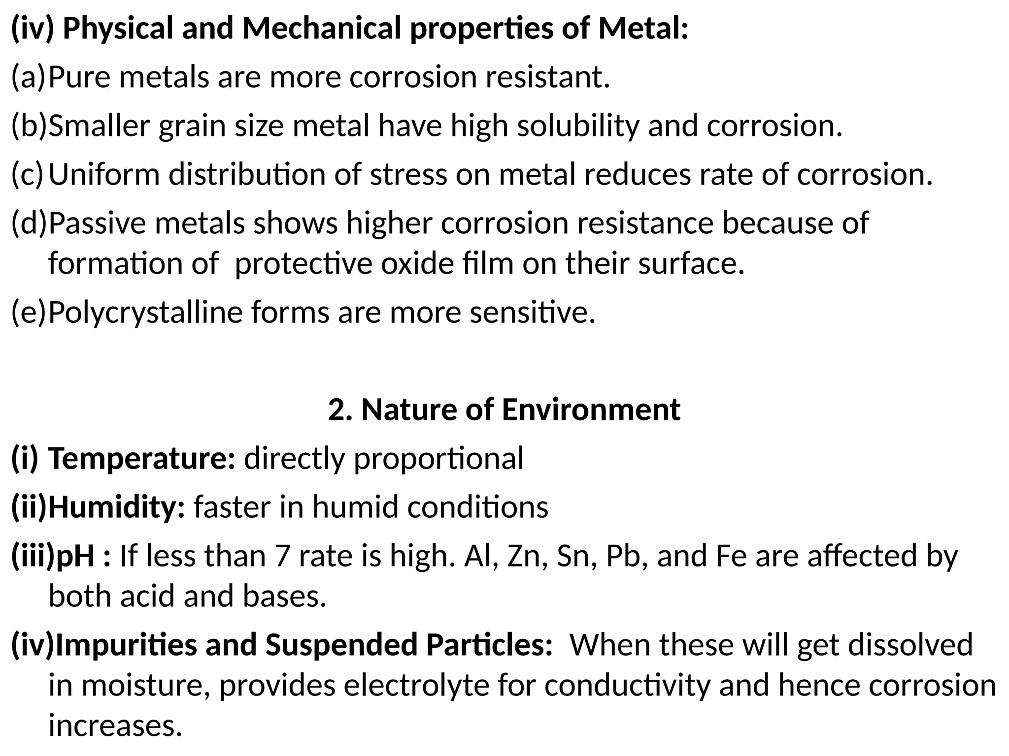 (iv) Physical and Mechanical properties of Metal:
(a)Pure metals are more corrosion resistant.
(b)Smaller grain size metal have high solubility and corrosion.
(c)Uniform distribution of stress on metal reduces rate of corrosion.
(d)Passive metals shows higher corrosion resistance because of
formation of protective oxide film on their surface.
(e)Polycrystalline forms are more sensitive.
2. Nature of Environment
(i) Temperature: directly proportional
(ii)Humidity: faster in humid conditions
(iii)pH : If less than 7 rate is high. Al, Zn, Sn, Pb, and Fe are affected by
both acid and bases.
(iv)Impurities and Suspended Particles: When these will get dissolved
in moisture, provides electrolyte for conductivity and hence corrosion
increases.
 