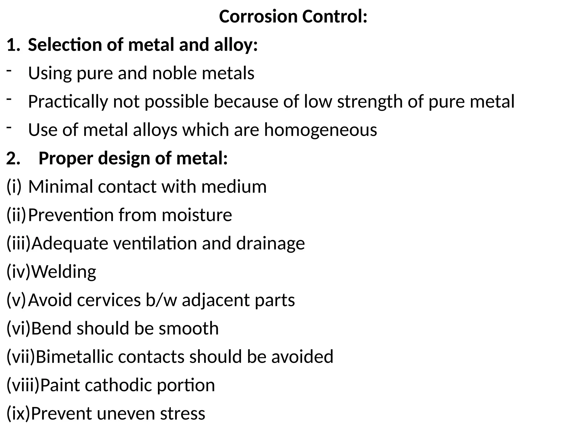Corrosion Control:
1. Selection of metal and alloy:
- Using pure and noble metals
- Practically not possible because of low strength of pure metal
- Use of metal alloys which are homogeneous
2. Proper design of metal:
(i) Minimal contact with medium
(ii)Prevention from moisture
(iii)Adequate ventilation and drainage
(iv)Welding
(v)Avoid cervices b/w adjacent parts
(vi)Bend should be smooth
(vii)Bimetallic contacts should be avoided
(viii)Paint cathodic portion
(ix)Prevent uneven stress
 