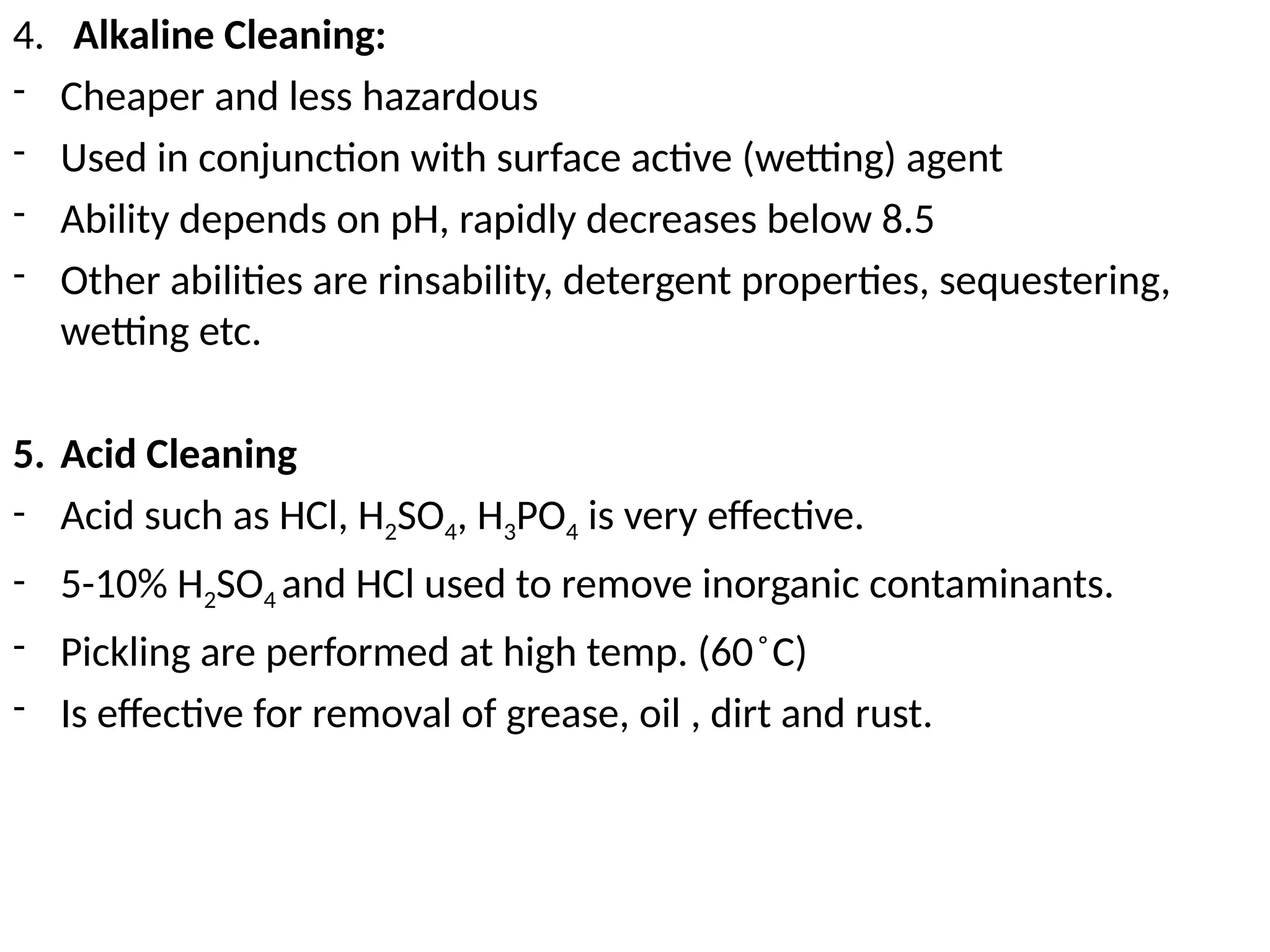 4. Alkaline Cleaning:
- Cheaper and less hazardous
- Used in conjunction with surface active (wetting) agent
- Ability depends on pH, rapidly decreases below 8.5
- Other abilities are rinsability, detergent properties, sequestering,
wetting etc.
5. Acid Cleaning
- Acid such as HCl, H2SO4, H3PO4 is very effective.
- 5-10% H2SO4 and HCl used to remove inorganic contaminants.
- Pickling are performed at high temp. (60 C)
̊
- Is effective for removal of grease, oil , dirt and rust.
 
