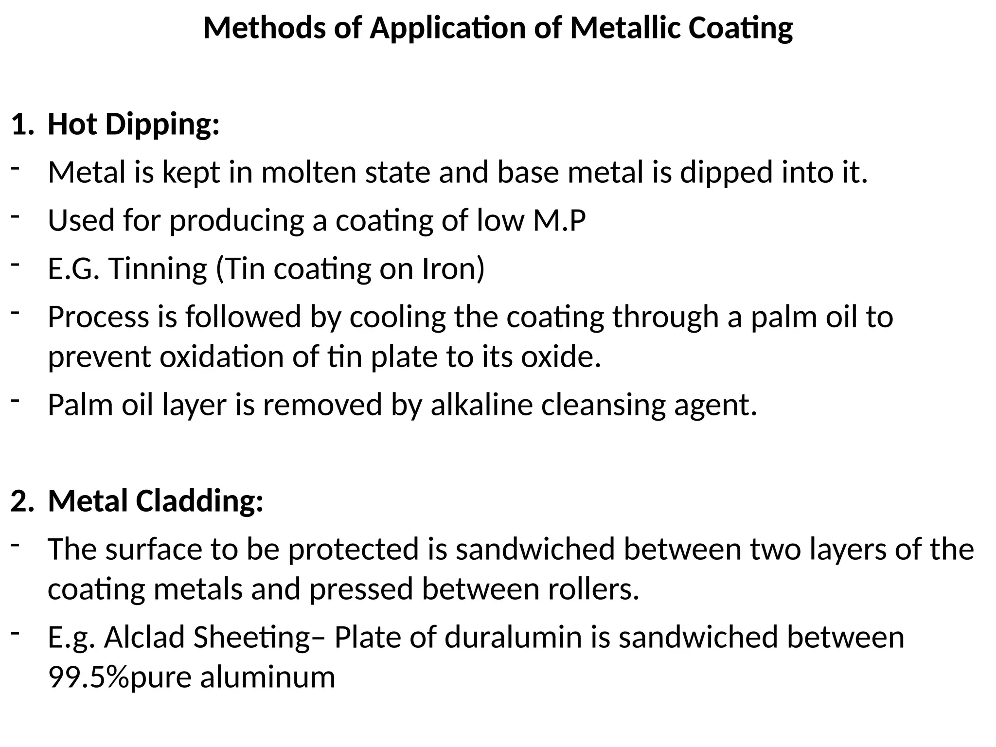 Methods of Application of Metallic Coating
1. Hot Dipping:
- Metal is kept in molten state and base metal is dipped into it.
- Used for producing a coating of low M.P
- E.G. Tinning (Tin coating on Iron)
- Process is followed by cooling the coating through a palm oil to
prevent oxidation of tin plate to its oxide.
- Palm oil layer is removed by alkaline cleansing agent.
2. Metal Cladding:
- The surface to be protected is sandwiched between two layers of the
coating metals and pressed between rollers.
- E.g. Alclad Sheeting– Plate of duralumin is sandwiched between
99.5%pure aluminum
 