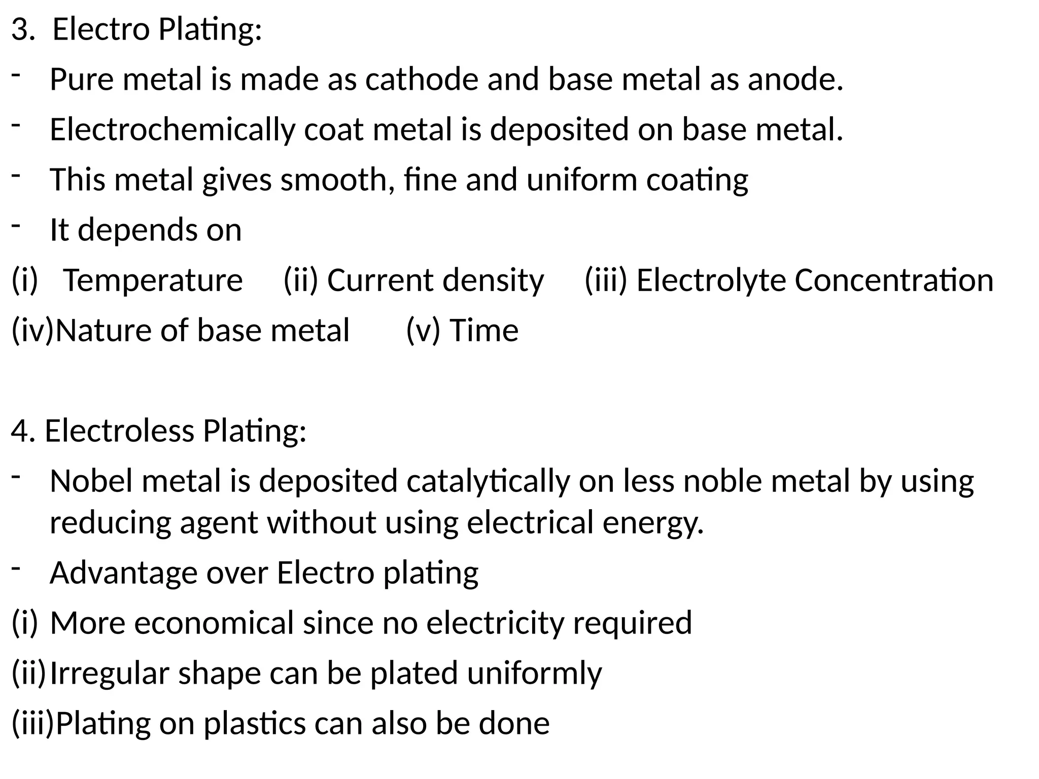 3. Electro Plating:
- Pure metal is made as cathode and base metal as anode.
- Electrochemically coat metal is deposited on base metal.
- This metal gives smooth, fine and uniform coating
- It depends on
(i) Temperature (ii) Current density (iii) Electrolyte Concentration
(iv)Nature of base metal (v) Time
4. Electroless Plating:
- Nobel metal is deposited catalytically on less noble metal by using
reducing agent without using electrical energy.
- Advantage over Electro plating
(i) More economical since no electricity required
(ii)Irregular shape can be plated uniformly
(iii)Plating on plastics can also be done
 