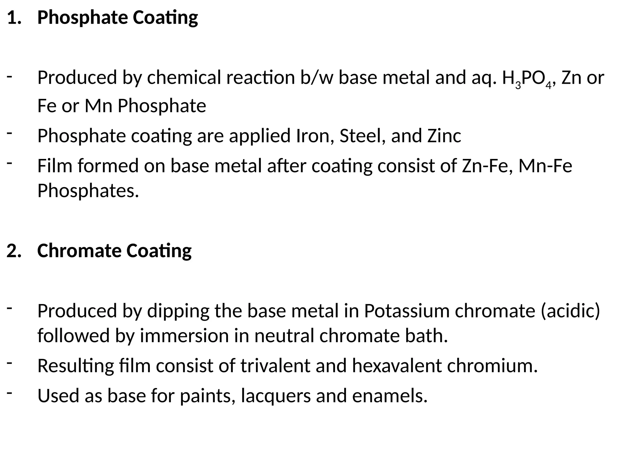1. Phosphate Coating
- Produced by chemical reaction b/w base metal and aq. H3PO4, Zn or
Fe or Mn Phosphate
- Phosphate coating are applied Iron, Steel, and Zinc
- Film formed on base metal after coating consist of Zn-Fe, Mn-Fe
Phosphates.
2. Chromate Coating
- Produced by dipping the base metal in Potassium chromate (acidic)
followed by immersion in neutral chromate bath.
- Resulting film consist of trivalent and hexavalent chromium.
- Used as base for paints, lacquers and enamels.
 