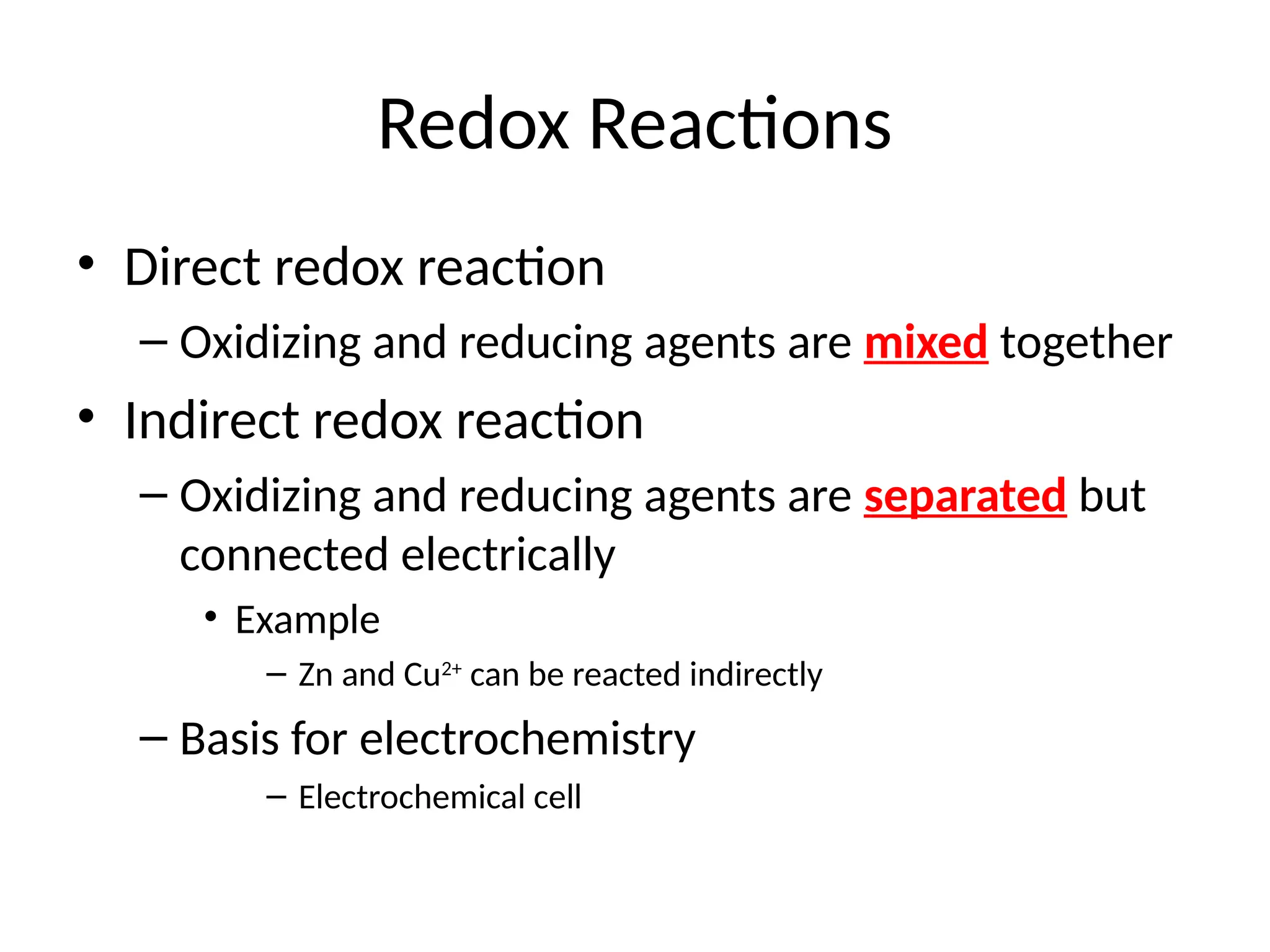 Redox Reactions
• Direct redox reaction
– Oxidizing and reducing agents are mixed together
• Indirect redox reaction
– Oxidizing and reducing agents are separated but
connected electrically
• Example
– Zn and Cu2+
can be reacted indirectly
– Basis for electrochemistry
– Electrochemical cell
 