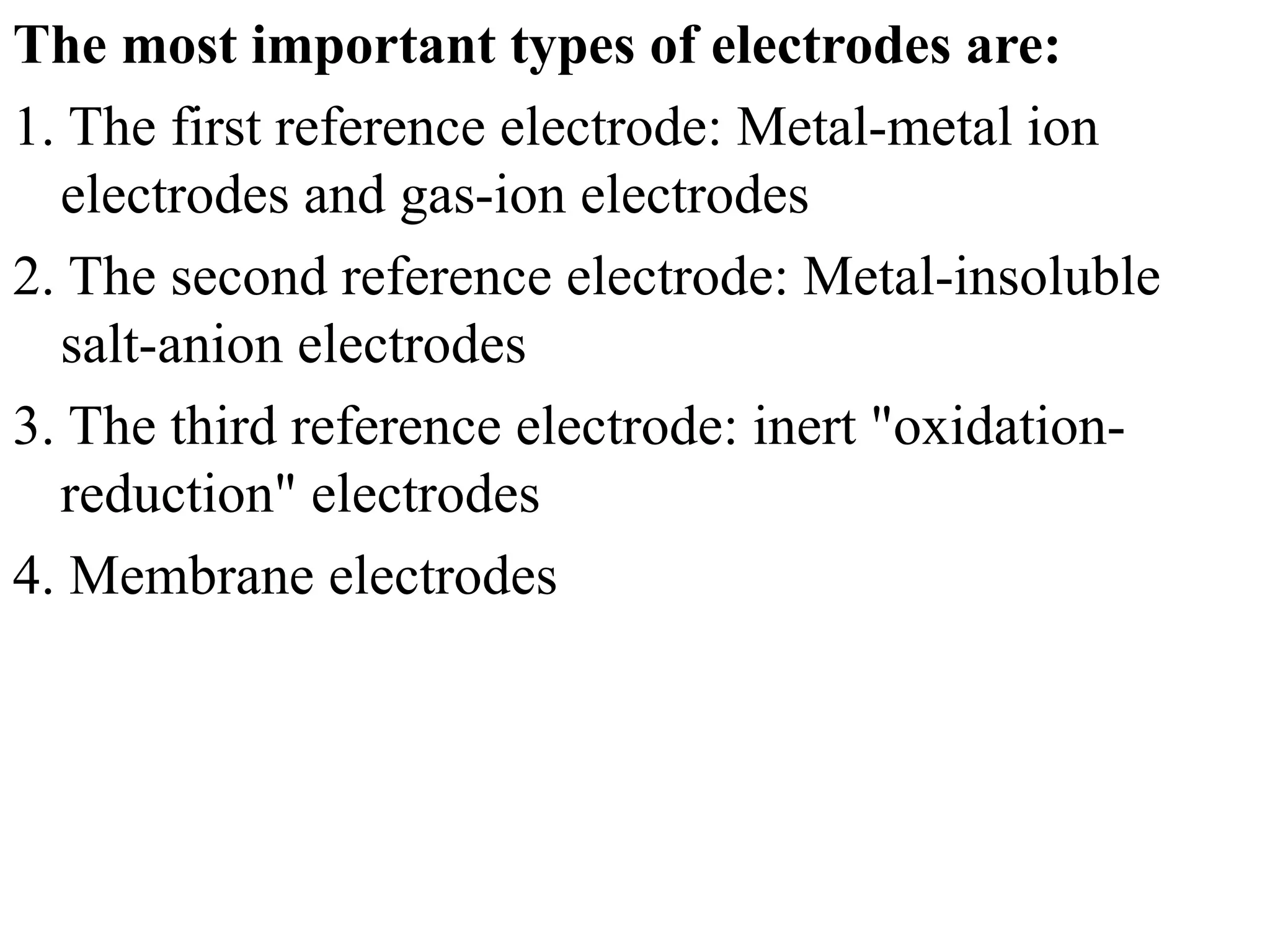 The most important types of electrodes are:
1. The first reference electrode: Metal-metal ion
electrodes and gas-ion electrodes
2. The second reference electrode: Metal-insoluble
salt-anion electrodes
3. The third reference electrode: inert "oxidation-
reduction" electrodes
4. Membrane electrodes
 