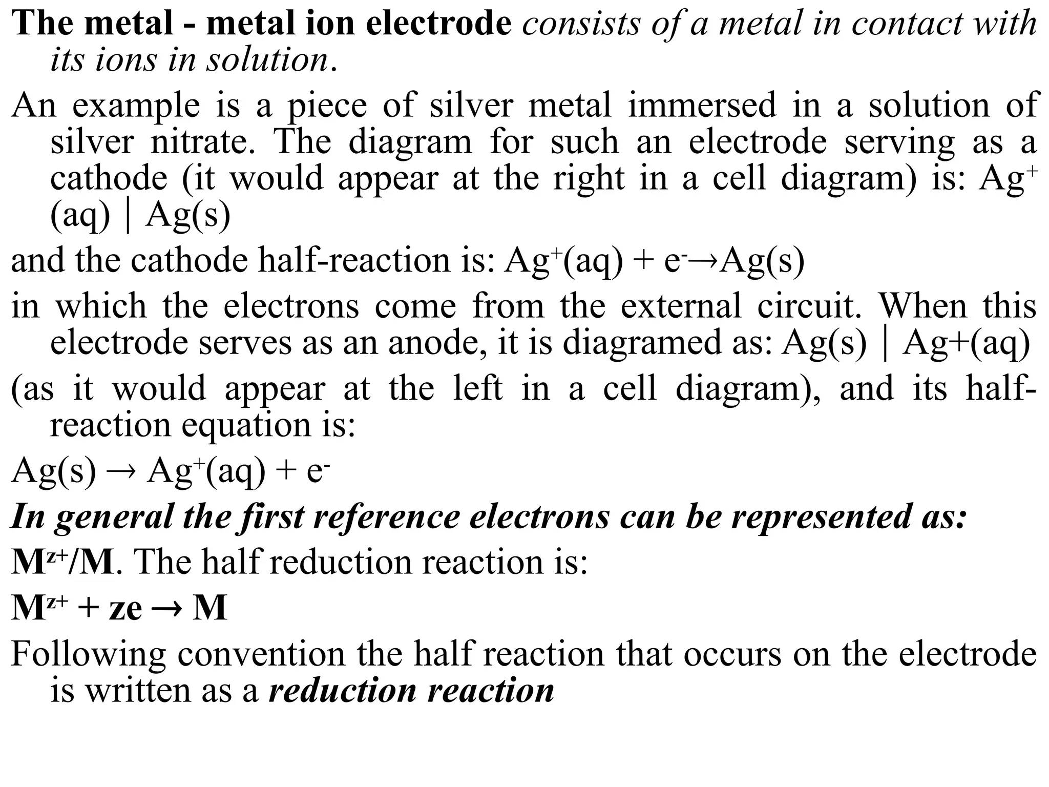 The metal - metal ion electrode consists of а metal in contact with
its ions in solution.
An example is а piece of silver metal immersed in а solution of
silver nitrate. The diagram for such an electrode serving as а
cathode (it would appear at the right in а cell diagram) is: Ag+
(aq)  Ag(s)
and the cathode half-reaction is: Ag+
(aq) + e-
Ag(s)
in which the electrons соmе from the external circuit. When this
electrode serves as an anode, it is diagramed as: Ag(s)  Ag+(aq)
(as it would appear at the left in а cell diagram), and its half-
reaction equation is:
Ag(s)  Ag+
(aq) + е-
In general the first reference electrons can be represented as:
Mz+
/M. The half reduction reaction is:
Mz+
+ ze  M
Following convention the half reaction that occurs on the electrode
is written as a reduction reaction
 