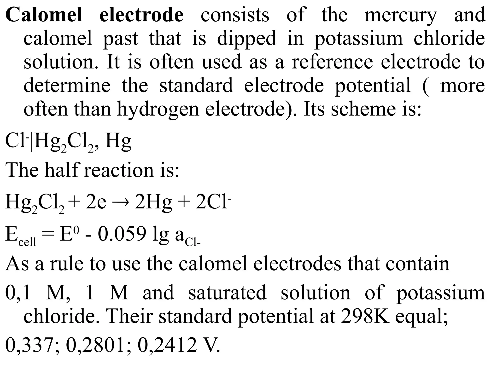 Calomel electrode consists of the mercury and
calomel past that is dipped in potassium chloride
solution. It is often used as a reference electrode to
determine the standard electrode potential ( more
often than hydrogen electrode). Its scheme is:
Cl-
|Hg2Cl2, Hg
The half reaction is:
Hg2Cl2 + 2e  2Hg + 2Cl-
Ecell = E0
- 0.059 lg aCl-
As a rule to use the calomel electrodes that contain
0,1 M, 1 M and saturated solution of potassium
chloride. Their standard potential at 298K equal;
0,337; 0,2801; 0,2412 V.
 