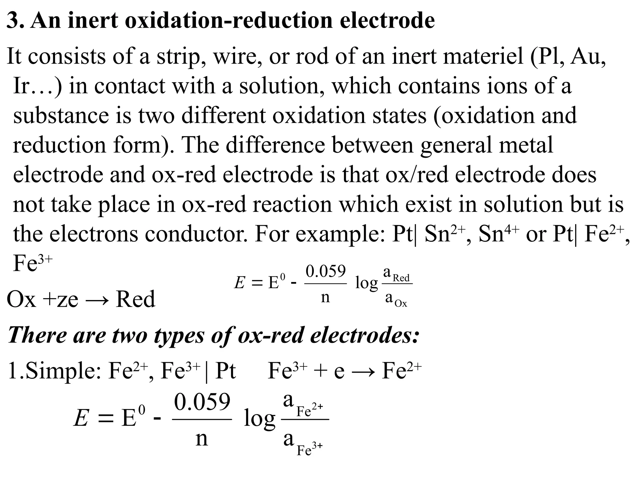 3. An inert oxidation-reduction electrode
It consists of а strip, wire, or rod of an inert materiel (Pl, Au,
Ir…) in contact with а solution, which contains ions of а
substance is two different oxidation states (oxidation and
reduction form). The difference between general metal
electrode and ox-red electrode is that ox/red electrode does
not take place in ox-red reaction which exist in solution but is
the electrons conductor. For example: Pt| Sn2+
, Sn4+
or Pt| Fe2+
,
Fe3+
Ox +ze → Red
There are two types of ox-red electrodes:
1.Simple: Fe2+
, Fe3+
| Pt Fe3+
+ e → Fe2+
Ox
Red
0
a
a
log
n
0.059
E 

E




3
2
Fe
Fe
0
a
a
log
n
0.059
E
E
 