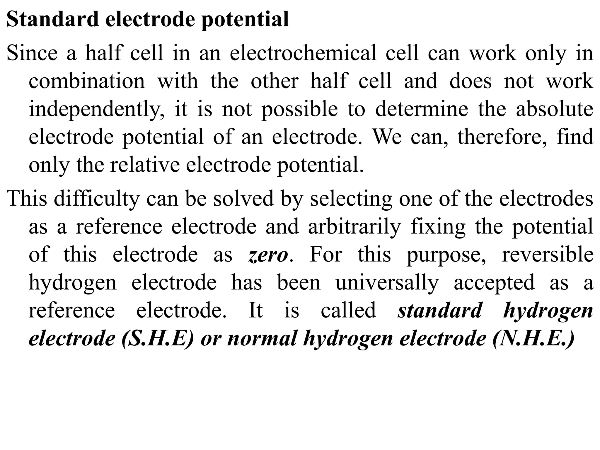 Standard electrode potential
Since a half cell in an electrochemical cell can work only in
combination with the other half cell and does not work
independently, it is not possible to determine the absolute
electrode potential of an electrode. We can, therefore, find
only the relative electrode potential.
This difficulty can be solved by selecting one of the electrodes
as a reference electrode and arbitrarily fixing the potential
of this electrode as zero. For this purpose, reversible
hydrogen electrode has been universally accepted as a
reference electrode. It is called standard hydrogen
electrode (S.H.E) or normal hydrogen electrode (N.H.E.)
 