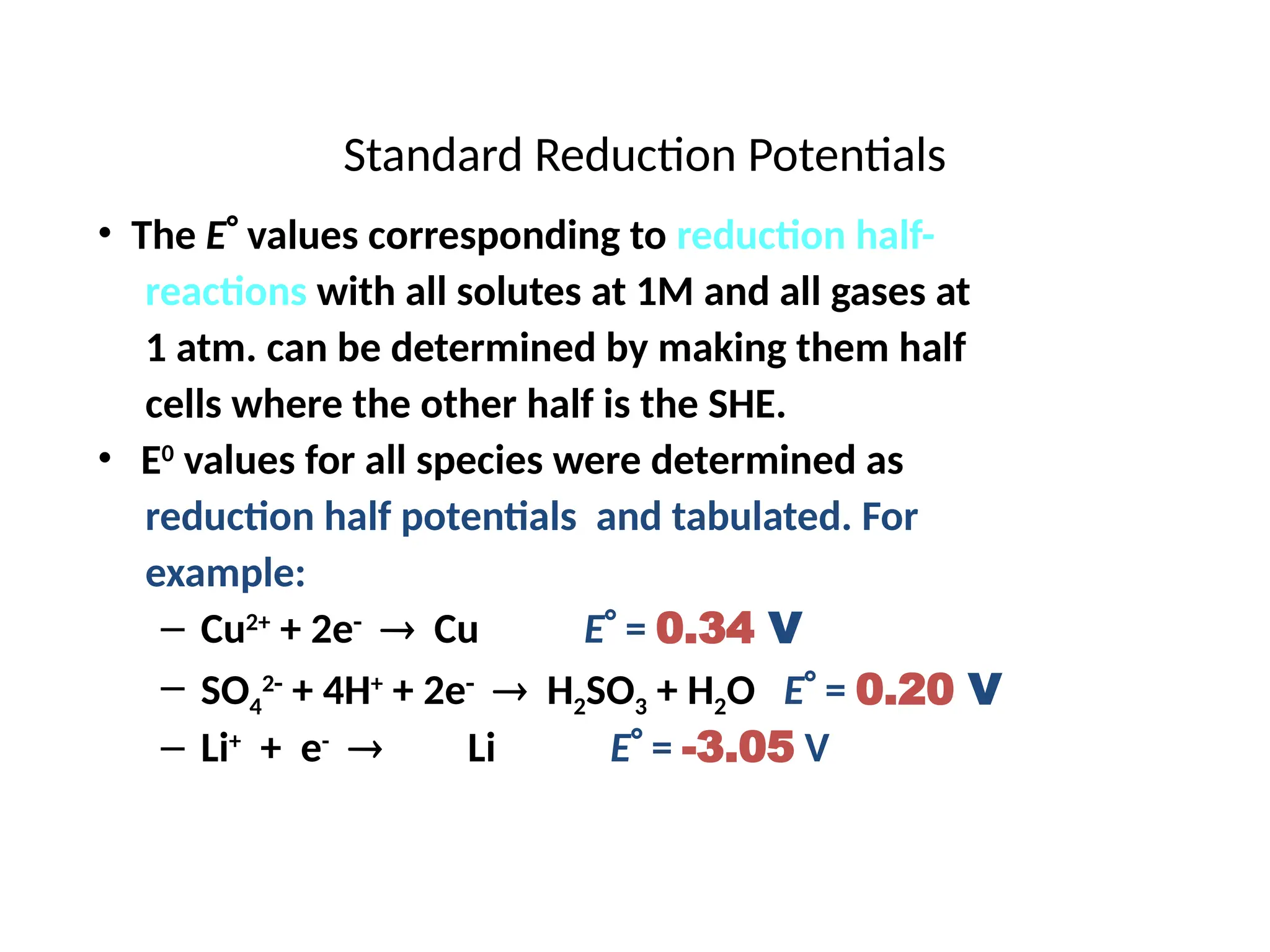 Standard Reduction Potentials
• The E values corresponding to reduction half-
reactions with all solutes at 1M and all gases at
1 atm. can be determined by making them half
cells where the other half is the SHE.
• E0
values for all species were determined as
reduction half potentials and tabulated. For
example:
– Cu2+
+ 2e
 Cu E = 0.34 V
– SO4
2
+ 4H+
+ 2e
 H2SO3 + H2O E = 0.20 V
– Li+
+ e-
Li E = -3.05 V
 