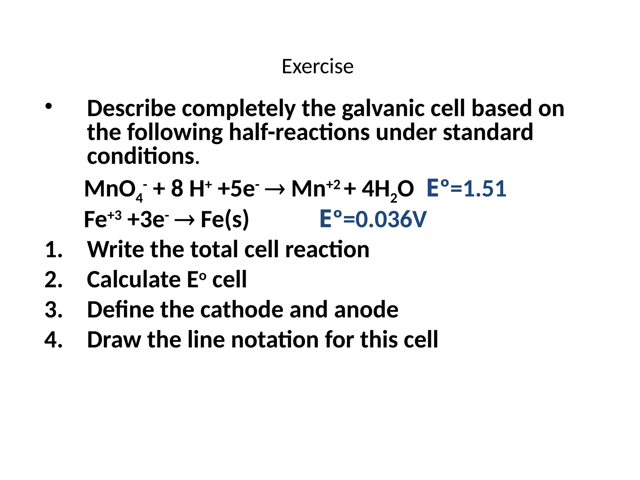 Exercise
• Describe completely the galvanic cell based on
the following half-reactions under standard
conditions.
MnO4
-
+ 8 H+
+5e-
 Mn+2
+ 4H2O Eº=1.51
Fe+3
+3e-
 Fe(s) Eº=0.036V
1. Write the total cell reaction
2. Calculate Eo
cell
3. Define the cathode and anode
4. Draw the line notation for this cell
 