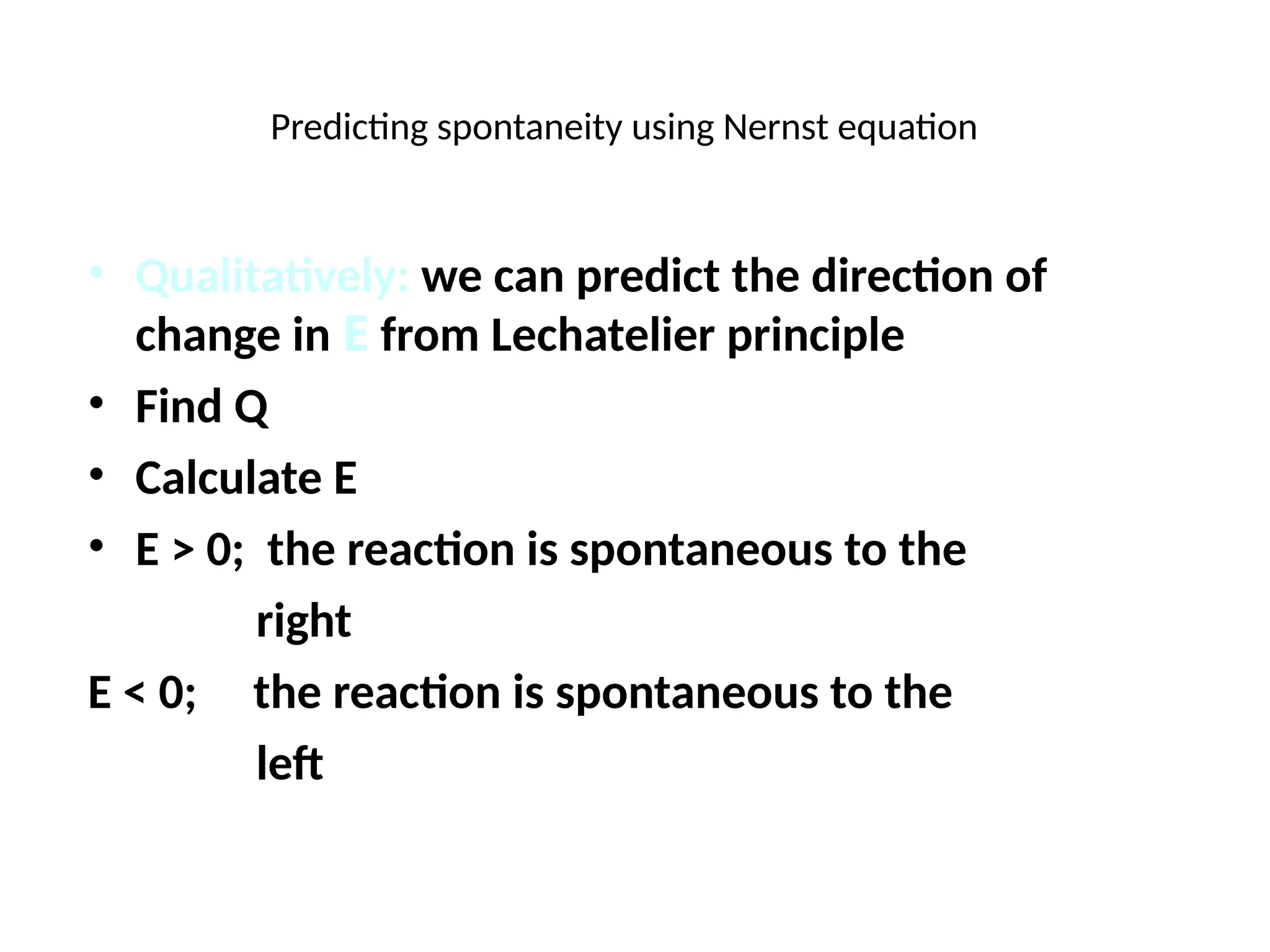 Predicting spontaneity using Nernst equation
• Qualitatively: we can predict the direction of
change in E from Lechatelier principle
• Find Q
• Calculate E
• E > 0; the reaction is spontaneous to the
right
E < 0; the reaction is spontaneous to the
left
 