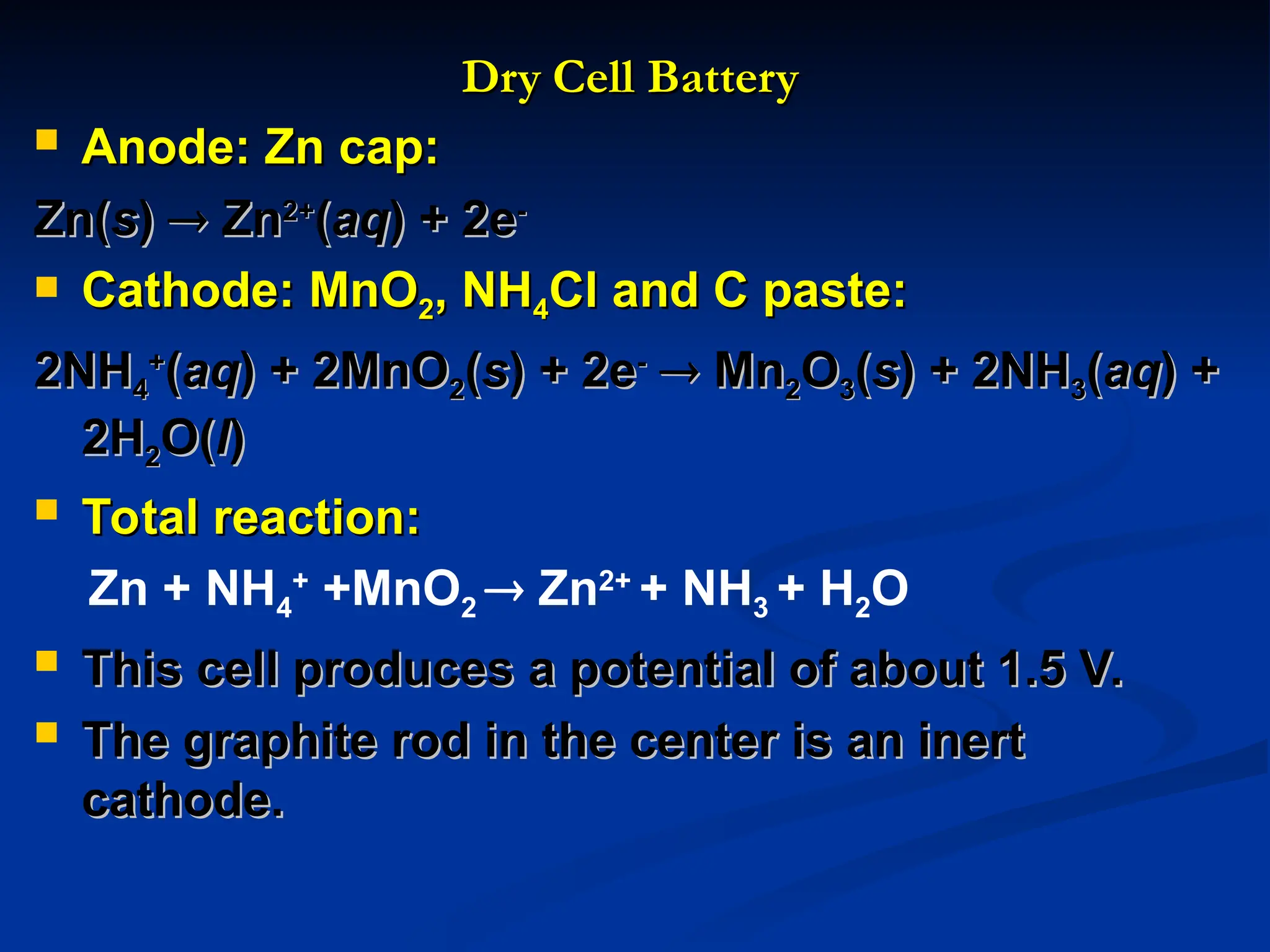 Dry Cell Battery
Dry Cell Battery
 Anode: Zn cap:
Anode: Zn cap:
Zn(
Zn(s
s)
) 
 Zn
Zn2+
2+
(
(aq
aq) + 2e
) + 2e-
-
 Cathode: MnO
Cathode: MnO2
2, NH
, NH4
4Cl and C paste:
Cl and C paste:
2NH
2NH4
4
+
+
(
(aq
aq) + 2MnO
) + 2MnO2
2(
(s
s) + 2e
) + 2e-
-

 Mn
Mn2
2O
O3
3(
(s
s) + 2NH
) + 2NH3
3(
(aq
aq) +
) +
2H
2H2
2O(
O(l
l)
)
 Total reaction:
Total reaction:
Zn + NH4
+
+MnO2  Zn2+
+ NH3 + H2O
 This cell produces a potential of about 1.5 V.
This cell produces a potential of about 1.5 V.
 The graphite rod in the center is an inert
The graphite rod in the center is an inert
cathode.
cathode.
 