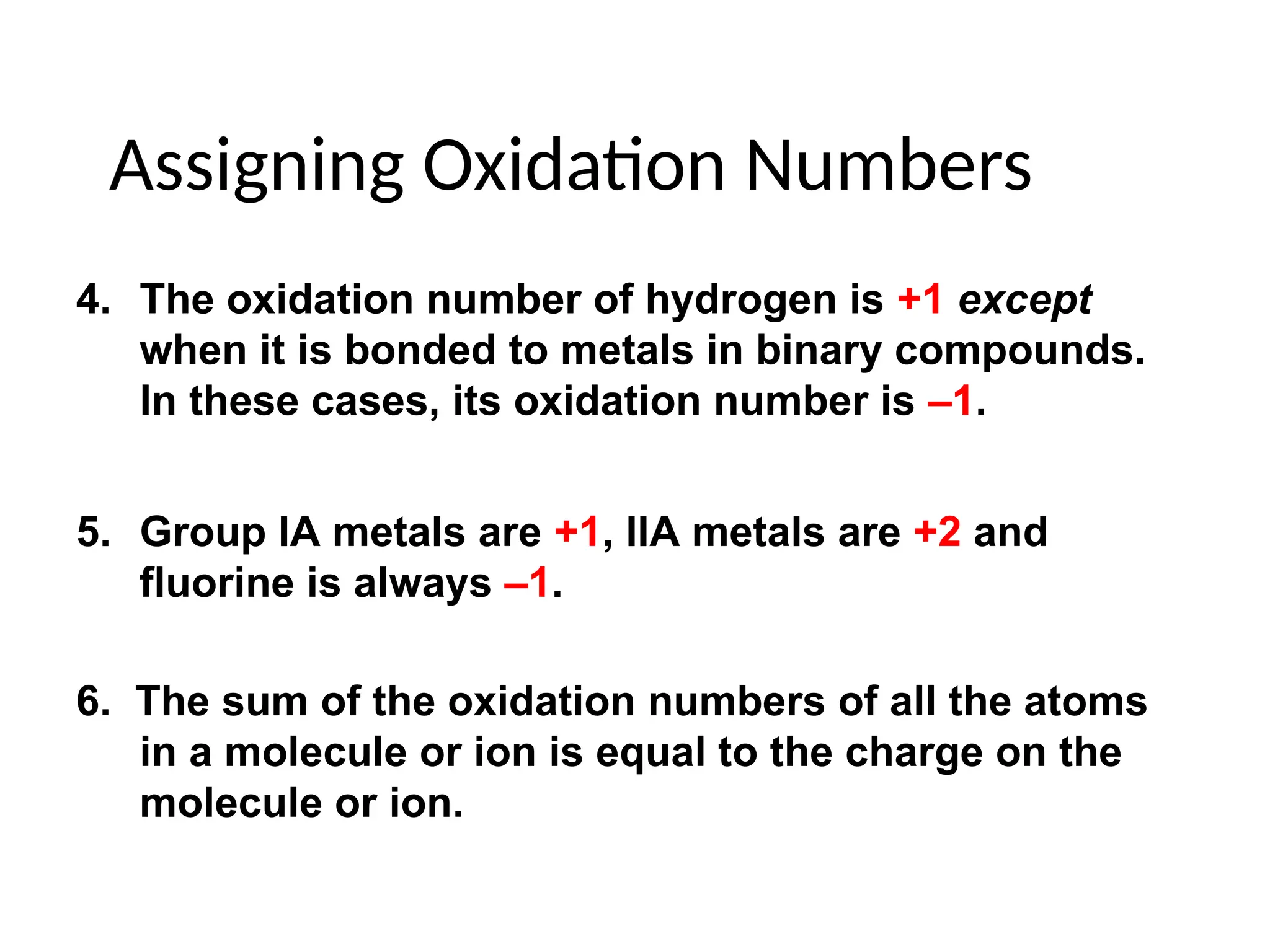 Assigning Oxidation Numbers
4. The oxidation number of hydrogen is +1 except
when it is bonded to metals in binary compounds.
In these cases, its oxidation number is –1.
5. Group IA metals are +1, IIA metals are +2 and
fluorine is always –1.
6. The sum of the oxidation numbers of all the atoms
in a molecule or ion is equal to the charge on the
molecule or ion.
 