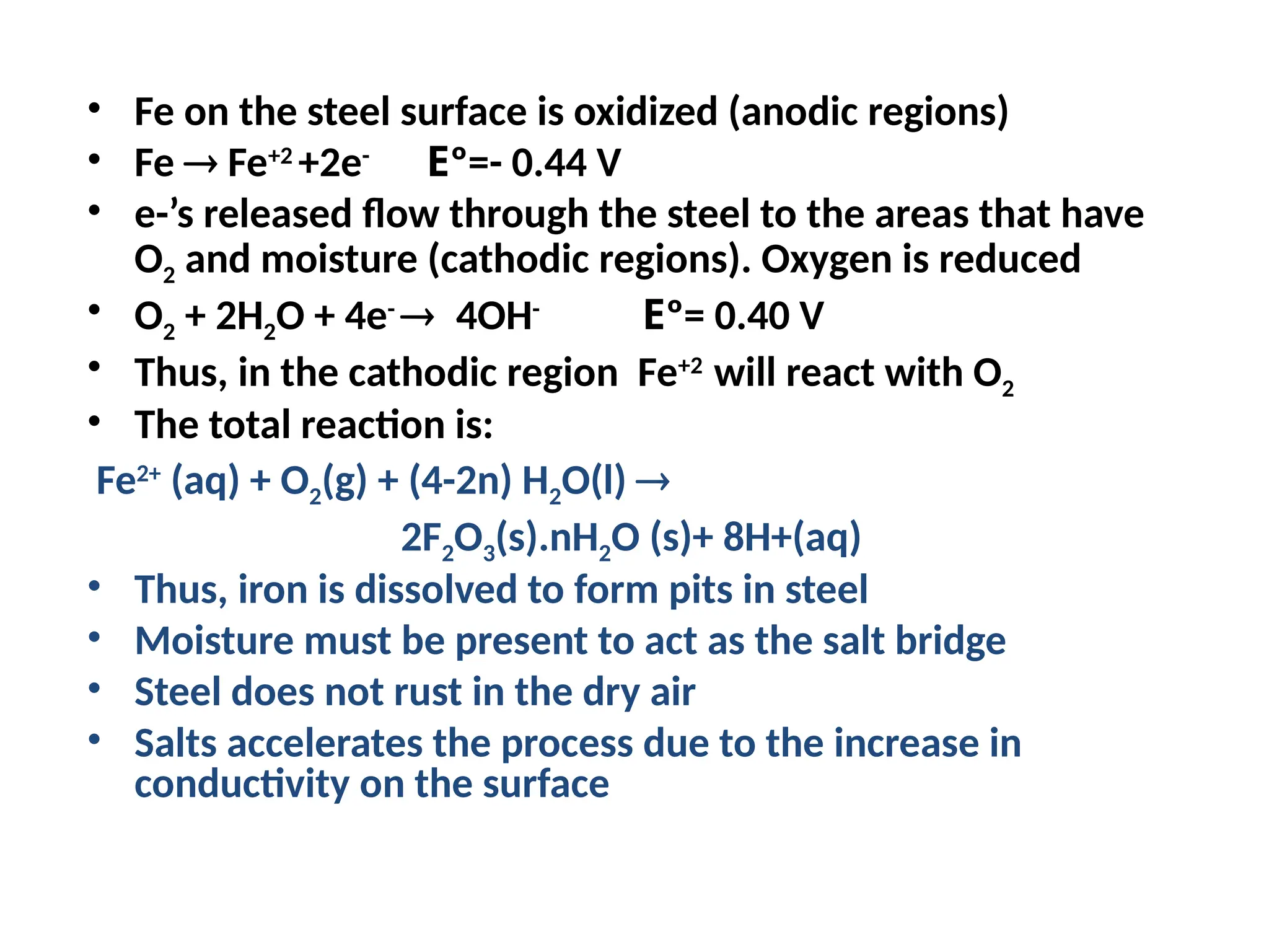 • Fe on the steel surface is oxidized (anodic regions)
• Fe  Fe+2
+2e-
Eº=- 0.44 V
• e-’s released flow through the steel to the areas that have
O2 and moisture (cathodic regions). Oxygen is reduced
• O2 + 2H2O + 4e-
4OH-
Eº= 0.40 V
• Thus, in the cathodic region Fe+2
will react with O2
• The total reaction is:
Fe2+
(aq) + O2(g) + (4-2n) H2O(l) 
2F2O3(s).nH2O (s)+ 8H+(aq)
• Thus, iron is dissolved to form pits in steel
• Moisture must be present to act as the salt bridge
• Steel does not rust in the dry air
• Salts accelerates the process due to the increase in
conductivity on the surface
 