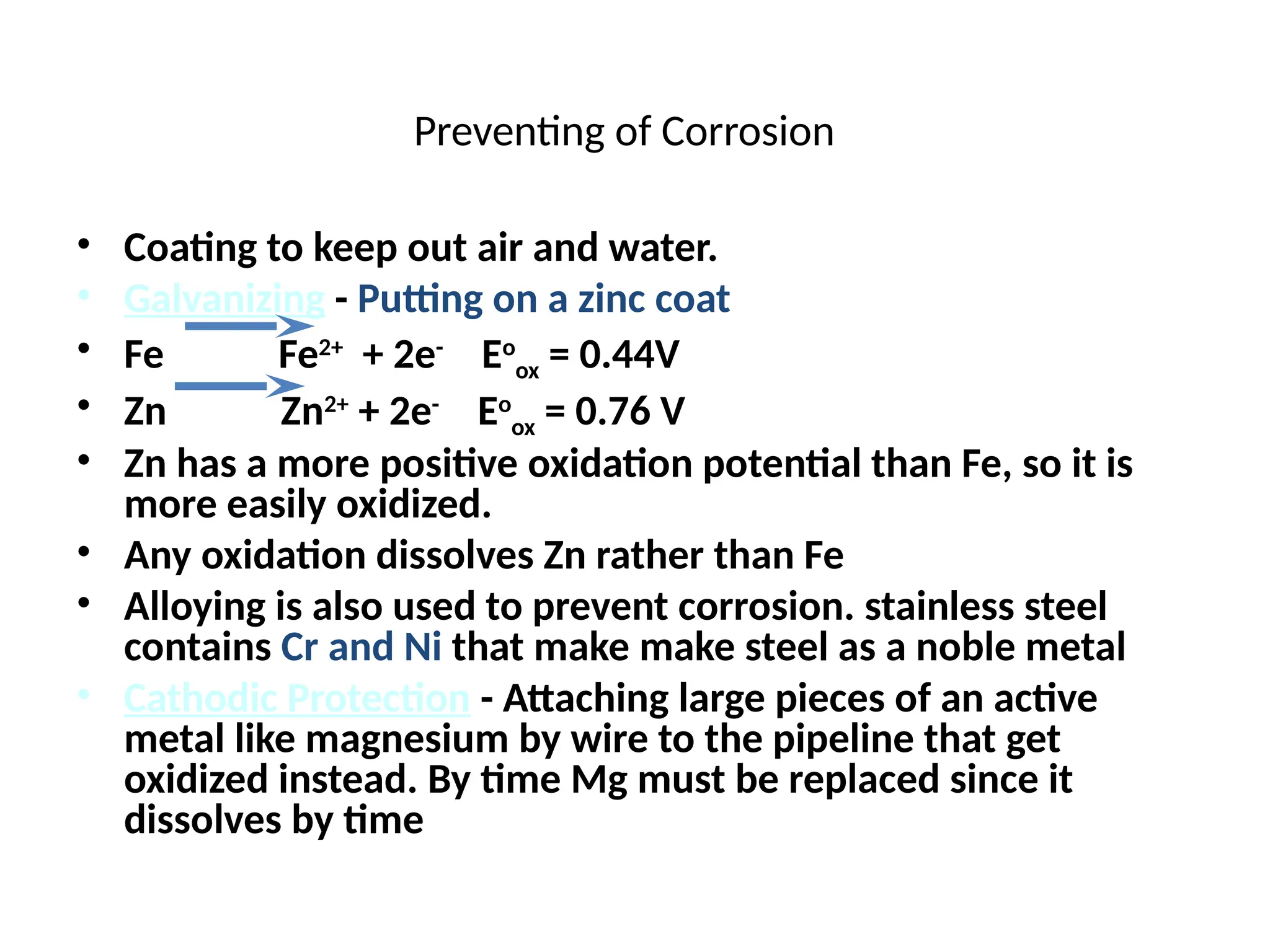 Preventing of Corrosion
• Coating to keep out air and water.
• Galvanizing - Putting on a zinc coat
• Fe Fe2+
+ 2e-
Eo
ox = 0.44V
• Zn Zn2+
+ 2e-
Eo
ox = 0.76 V
• Zn has a more positive oxidation potential than Fe, so it is
more easily oxidized.
• Any oxidation dissolves Zn rather than Fe
• Alloying is also used to prevent corrosion. stainless steel
contains Cr and Ni that make make steel as a noble metal
• Cathodic Protection - Attaching large pieces of an active
metal like magnesium by wire to the pipeline that get
oxidized instead. By time Mg must be replaced since it
dissolves by time
 