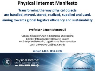 Physical Internet Manifesto
          Transforming the way physical objects
 are handled, moved, stored, realized, supplied and used,
aiming towards global logistics efficiency and sustainability

                   Professor Benoit Montreuil
             Canada Research Chair in Enterprise Engineering
                 CIRRELT Interuniversity Research Center
           on Enterprise Networks, Logistics and Transportation
                    Laval University, Québec, Canada

                       Version 1.10.1: 2012-04-05




                                                          Physical Internet Manifesto, version 1.10.1
                                                Professor Benoit Montreuil, CIRRELT, Université Laval
                                                                                   2012-04-05, 1/72
 