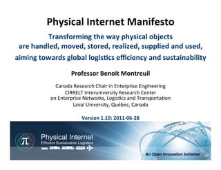 Physical	
  Internet	
  Manifesto	
  
                              	
                	
  

             Transforming	
  the	
  way	
  physical	
  objects	
  
 are	
  handled,	
  moved,	
  stored,	
  realized,	
  supplied	
  and	
  used,	
  
aiming	
  towards	
  global	
  logisHcs	
  eﬃciency	
  and	
  sustainability                                                            	
  
                          Professor	
  Benoit	
  Montreuil	
  
                                                 	
  
                 Canada	
  Research	
  Chair	
  in	
  Enterprise	
  Engineering	
  
                        CIRRELT	
  Interuniversity	
  Research	
  Center	
  
               on	
  Enterprise	
  Networks,	
  Logis<cs	
  and	
  Transporta<on	
  
                           Laval	
  University,	
  Québec,	
  Canada	
  
                                                 	
  
                                 Version	
  1.10:	
  2011-­‐06-­‐28	
  




                                                                              Physical	
  Internet	
  Manifesto,	
  version	
  1.10	
  	
  
                                                               Professor	
  Benoit	
  Montreuil,	
  CIRRELT,	
  Université	
  Laval	
  
                                                                                                          2011-06-28, 1/51
                                                                                                                                    	
  
 