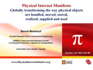 Physical Internet Manifesto
 Globally transforming the way physical objects
           are handled, moved, stored,
           realized, supplied and used




                                                           π
             Benoit Montreuil
Canada Research Chair in Enterprise Engineering

    CIRRELT, Interuniversity Research Center
on Enterprise Networks, Logistics & Transportation


        Université Laval, Québec, Canada

                                                     Version 1.8: 2011-03-28




  www.PhysicalInternetInitiative.org
 