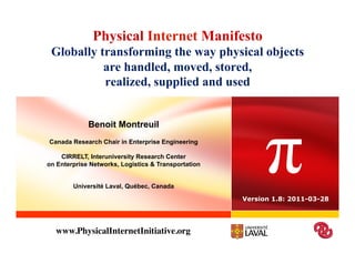 Physical Internet Manifesto
 Globally transforming the way physical objects
           are handled, moved, stored,
           realized, supplied and used




                                                           π
             Benoit Montreuil
Canada Research Chair in Enterprise Engineering

    CIRRELT, Interuniversity Research Center
on Enterprise Networks, Logistics & Transportation


        Université Laval, Québec, Canada

                                                     Version 1.8: 2011-03-28




  www.PhysicalInternetInitiative.org	

 
