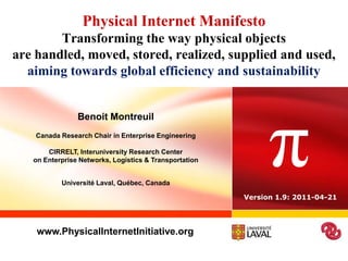 Physical Internet ManifestoTransforming the way physical objectsare handled, moved, stored, realized, supplied and used,aiming towards global efficiency and sustainability  π Benoit Montreuil Canada Research Chair in Enterprise EngineeringCIRRELT, Interuniversity Research Centeron Enterprise Networks, Logistics & Transportation Université Laval, Québec, Canada Version 1.9: 2011-04-21 www.PhysicalInternetInitiative.org 