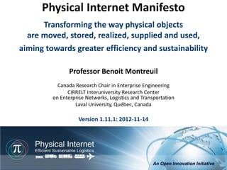 Physical Internet Manifesto
      Transforming the way physical objects
  are moved, stored, realized, supplied and used,
aiming towards greater efficiency and sustainability

                Professor Benoit Montreuil
           Canada Research Chair in Enterprise Engineering
               CIRRELT Interuniversity Research Center
         on Enterprise Networks, Logistics and Transportation
                  Laval University, Québec, Canada

                    Version 1.11.1: 2012-11-14




                                                           Physical Internet Manifesto, version 1.11
                                               Professor Benoit Montreuil, CIRRELT, Université Laval
                                                                          Québec, 2012-11-07, 1/76
 