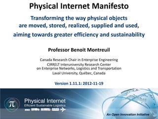 Physical Internet Manifesto
      Transforming the way physical objects
  are moved, stored, realized, supplied and used,
aiming towards greater efficiency and sustainability

                Professor Benoit Montreuil
           Canada Research Chair in Enterprise Engineering
               CIRRELT Interuniversity Research Center
         on Enterprise Networks, Logistics and Transportation
                  Laval University, Québec, Canada

                    Version 1.11.1: 2012-11-19




                                                           Physical Internet Manifesto, version 1.11
                                               Professor Benoit Montreuil, CIRRELT, Université Laval
                                                                          Québec, 2012-11-19, 1/76
 