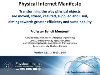 Physical Internet Manifesto
      Transforming the way physical objects
  are moved, stored, realized, supplied and used,
aiming towards greater efficiency and sustainability

                Professor Benoit Montreuil
           Canada Research Chair in Enterprise Engineering
               CIRRELT Interuniversity Research Center
         on Enterprise Networks, Logistics and Transportation
                  Laval University, Québec, Canada

                   Version 1.11.1 : 2012-11-28




                                                         Physical Internet Manifesto, version 1.11.1
                                               Professor Benoit Montreuil, CIRRELT, Université Laval
                                                                          Québec, 2012-11-28, 1/76
 