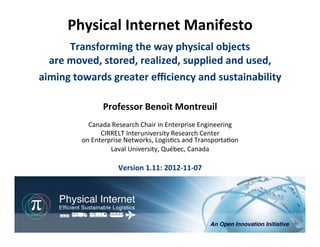 Physical	
  Internet	
  Manifesto	
  
                         	
                    	
  

         Transforming	
  the	
  way	
  physical	
  objects	
  
  are	
  moved,	
  stored,	
  realized,	
  supplied	
  and	
  used,	
  
aiming	
  towards	
  greater	
  eﬃciency	
  and	
  sustainability                                                       	
  
                     Professor	
  Benoit	
  Montreuil	
  
                                             	
  
              Canada	
  Research	
  Chair	
  in	
  Enterprise	
  Engineering	
  
                     CIRRELT	
  Interuniversity	
  Research	
  Center	
  
            on	
  Enterprise	
  Networks,	
  Logis<cs	
  and	
  Transporta<on	
  
                        Laval	
  University,	
  Québec,	
  Canada	
  
                                          	
  
                           Version	
  1.11:	
  2012-­‐11-­‐07	
  




                                                                            Physical	
  Internet	
  Manifesto,	
  version	
  1.11	
  
                                                             Professor	
  Benoit	
  Montreuil,	
  CIRRELT,	
  Université	
  Laval	
  
                                                                                                   Québec, 2012-11-07, 1/75
 