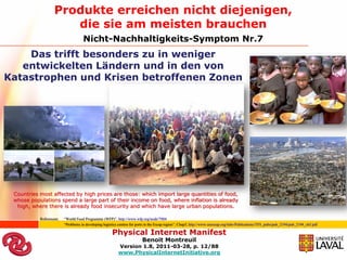 Produkte erreichen nicht diejenigen,
                      die sie am meisten brauchen
                                    Nicht-Nachhaltigkeits-Symptom Nr.7
    Das trifft besonders zu in weniger
   entwickelten Ländern und in den von
Katastrophen und Krisen betroffenen Zonen




 Countries most affected by high prices are those: which import large quantities of food,
 whose populations spend a large part of their income on food, where inflation is already
  high, where there is already food insecurity and which have large urban populations.

           Referenzen:   “World Food Programme (WFP)”, http://www.wfp.org/node/7904
                         “Problems in developing logistics centres for ports in the Escap region”; Chap5, http://www.unescap.org/ttdw/Publications/TFS_pubs/pub_2194/pub_2194_ch5.pdf

                                                      Physical Internet Manifest
                                                                         Benoit Montreuil
                                                          Version 1.8, 2011-03-28, p. 12/88
                                                          www.PhysicalInternetInitiative.org
 