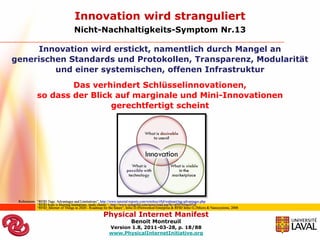 Innovation wird stranguliert
                                     Nicht-Nachhaltigkeits-Symptom Nr.13

     Innovation wird erstickt, namentlich durch Mangel an
generischen Standards und Protokollen, Transparenz, Modularität
         und einer systemischen, offenen Infrastruktur
                     Das verhindert Schlüsselinnovationen,
             so dass der Blick auf marginale und Mini-Innovationen
                              gerechtfertigt scheint




 Referenzen: “RFID Tags: Advantages and Limitations”, http://www.tutorial-reports.com/wireless/rfid/walmart/tag-advantages.php
             “RFID hype is blurring limitations, study claims “, http://www.usingrfid.com/news/read.asp?lc=d59745mx97zf
             “RFID_Internet of Things in 2020 - Roadmap for the future”, Infso D.4Networked Enterprise & RFID Infso G.2Micro & Nanosystems, 2008

                                                        Physical Internet Manifest
                                                                          Benoit Montreuil
                                                            Version 1.8, 2011-03-28, p. 18/88
                                                            www.PhysicalInternetInitiative.org
 