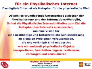 Für ein Physikalisches Internet
Das digitale Internet als Metapher für die physikalische Welt

    Obwohl es grundlegende Unterschiede zwischen der
      Physikalischen- und der Informations-Welt gibt,
   So hat die Physikalische Internetinitiative zum Ziel die
           Metapher des Internets auszuwerten,
                      um eine Vision für
    eine nachhaltige und fortschrittliche Schlüssellösung
           zu globalen Problemen vorzuschlagen,
              die eng verknüpft sind mit der Art
           wie wir weltweit physikalische Objekte
       transportieren, bearbeiten, lagern, realisieren,
                 versorgen und konsumieren

                   Physical Internet Manifest
                           Benoit Montreuil
                    Version 1.8, 2011-03-28, p. 28/88
                    www.PhysicalInternetInitiative.org
 