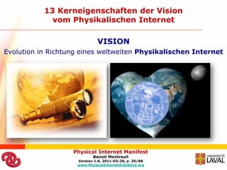 13 Kerneigenschaften der Vision
             vom Physikalischen Internet

                              VISION
Evolution in Richtung eines weltweiten Physikalischen Internet




                   Physical Internet Manifest
                           Benoit Montreuil
                    Version 1.8, 2011-03-28, p. 30/88
                    www.PhysicalInternetInitiative.org
 