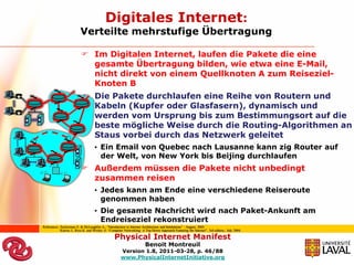 Digitales Internet:
                         Verteilte mehrstufige Übertragung

                           Im Digitalen Internet, laufen die Pakete die eine
                            gesamte Übertragung bilden, wie etwa eine E-Mail,
                            nicht direkt von einem Quellknoten A zum Reiseziel-
                            Knoten B
                           Die Pakete durchlaufen eine Reihe von Routern und
                            Kabeln (Kupfer oder Glasfasern), dynamisch und
                            werden vom Ursprung bis zum Bestimmungsort auf die
                            beste mögliche Weise durch die Routing-Algorithmen an
                            Staus vorbei durch das Netzwerk geleitet
                                   • Ein Email von Quebec nach Lausanne kann zig Router auf
                                     der Welt, von New York bis Beijing durchlaufen
                           Außerdem müssen die Pakete nicht unbedingt
                            zusammen reisen
                                   • Jedes kann am Ende eine verschiedene Reiseroute
                                     genommen haben
                                   • Die gesamte Nachricht wird nach Paket-Ankunft am
                                     Endreiseziel rekonstruiert
References: Zuckerman E. & McLaughlin A., “Introduction to Internet Architecture and Institutions” : August, 2003
            Kurose J., Ross K. and Wesley A. “Computer Networking: A Top Down Approach Featuring the Internet”, 3rd edition., July 2004.

                                                 Physical Internet Manifest
                                                                      Benoit Montreuil
                                                     Version 1.8, 2011-03-28, p. 46/88
                                                     www.PhysicalInternetInitiative.org
 