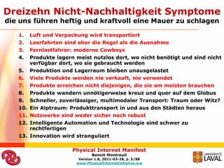 Dreizehn Nicht-Nachhaltigkeit Symptome
die uns führen heftig und kraftvoll eine Mauer zu schlagen

   1.   Luft und Verpackung wird transportiert
   2.   Leerfahrten sind eher die Regel als die Ausnahme
   3.   Fernlastfahrer: moderne Cowboys
   4.   Produkte lagern meist nutzlos dort, wo nicht benötigt und sind nicht
        verfügbar dort, wo sie gebraucht werden
   5.   Produktion und Lagerraum bleiben unausgelastet
   6.   Viele Produkte werden nie verkauft, nie verwendet
   7.   Produkte erreichen nicht diejenigen, die sie am meisten brauchen
   8.   Produkte wandern unnötigerweise kreuz und quer auf dem Globus
   9.   Schneller, zuverlässiger, multimodaler Transport: Traum oder Witz?
   10. Ein Alptraum: Produkttransport in und aus den Städten heraus
   11. Netzwerke sind weder sicher noch robust
   12. Intelligente Automation und Technologie sind schwer zu
       rechtfertigen
   13. Innovation wird stranguliert

                       Physical Internet Manifest
                               Benoit Montreuil
                         Version 1.8, 2011-03-28, p. 5/88
                        www.PhysicalInternetInitiative.org
 