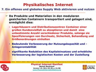 Physikalisches Internet
7. Ein offenes und globales Supply Web aktivieren und nutzen

   Da Produkte und Materialien in den modularen
    gesicherten Containern transportiert und gelagert sind,
    ermöglicht dies:
    • Lagerhäusern und Distributionszentren Container einer
      großen Kundenvielfalt zu akzeptieren und damit eine
      unbestimmte Anzahl verschiedener Produkte, solange sie
      Spezifizierungen von Durchsatz, Sicherheit, Behandlung und
      Größenordnungen einhalten
    • Bedeutende Verbesserung der Nutzungskapazität und -
      Anlagerentabilität
    • signifikante Reduktion des Kapitaleinsatzes und erhebliche
      Verbesserung der logistischen Kosten und der Zustellung

      Referenz:   Montreuil, B., Labarthe, O., Hakimi, D., Larcher, A., & Audet, M. Supply Web Mapper. Proceedings of IESM Industrial Engineering and Systems Management,Conference, Montréal, Canada, May 13-15, 2009


                                                      Physical Internet Manifest
                                                                           Benoit Montreuil
                                                           Version 1.8, 2011-03-28, p. 61/88
                                                           www.PhysicalInternetInitiative.org
 