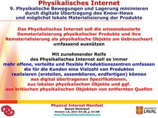 Physikalisches Internet
  9. Physikalische Bewegungen und Lagerung minimieren
        durch digitale Übertragung des Know-Hows
     und möglichst lokale Materialisierung der Produkte

    Das Physikalisches Internet soll die wissensbasierte
   Dematerialisierung physikalischer Produkte und ihre
Rematerialisierung als physikalische Objekte am Gebrauchsort
                    umfassend ausnützen

                      Mit zunehmender Reife
            des Physikalisches Internet soll es immer
mehr offene, verteilte und flexible Produktionszentren umfassen
         die für die Kunden eine Vielzahl von Produkten
   realisieren (erstellen, assemblieren, endfertigen) können
            aus digital übertragenen Spezifikationen,
           aus lokalen physikalischen Objekte und ggf.
 aus kritischen physikalischen Objekten von entfernten Quellen


                   Physical Internet Manifest
                            Benoit Montreuil
                     Version 1.8, 2011-03-28, p. 67/88
                     www.PhysicalInternetInitiative.org
 