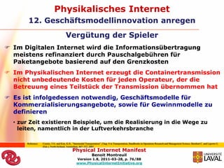 Physikalisches Internet
       12. Geschäftsmodellinnovation anregen
                                         Vergütung der Spieler
 Im Digitalen Internet wird die Informationsübertragung
  meistens refinanziert durch Pauschalgebühren für
  Paketangebote basierend auf den Grenzkosten
 Im Physikalischen Internet erzeugt die Containertransmission
  nicht unbedeutende Kosten für jeden Operateur, der die
  Betreuung eines Teilstück der Transmission übernommen hat
 Es ist infolgedessen notwendig, Geschäftsmodelle für
  Kommerzialisierungsangebote, sowie für Gewinnmodelle zu
  definieren
  • zur Zeit existieren Beispiele, um die Realisierung in die Wege zu
    leiten, namentlich in der Luftverkehrsbranche

      Reference:   Crainic, T.G. and Kim, K.H., “Intermodal Transportation”, Chap. 8 in Transportation, Handbooks in Operations Research and Management Science, Barnhart C. and Laporte G.
                   (Eds.), North-Holland, Amsterdam, 467–537, 2007
                                               Physical Internet Manifest
                                                                 Benoit Montreuil
                                                   Version 1.8, 2011-03-28, p. 76/88
                                                   www.PhysicalInternetInitiative.org
 